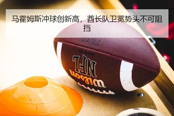 马霍姆斯冲球创新高，酋长队卫冕势头不可阻挡