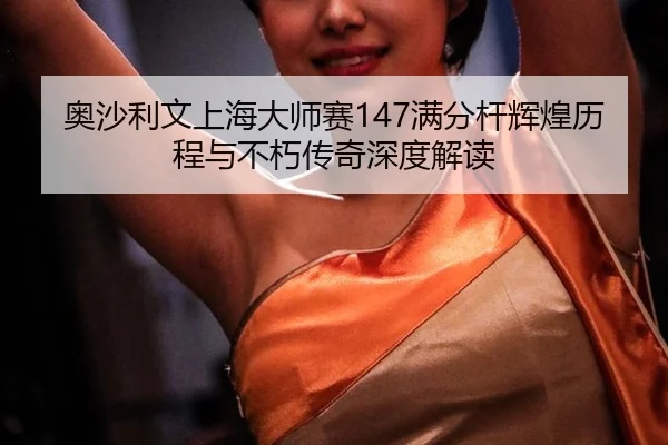 奥沙利文上海大师赛147满分杆辉煌历程与不朽传奇深度解读