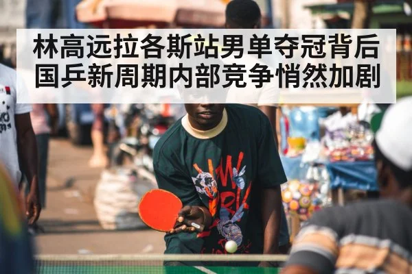 林高远拉各斯站男单夺冠背后国乒新周期内部竞争悄然加剧